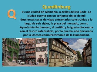 Quedlinburg
Es una ciudad de Alemania, a orillas del río Bode. La
ciudad cuenta con un conjunto único de mil
doscientas casas de vigas entramadas construidas a lo
largo de seis siglos, la plaza del mercado, con su
Ayuntamiento barroco, el castillo y la iglesia diocesana
con el tesoro catedralicio, por lo que ha sido declarada
por la Unesco como Patrimonio de la Humanidad.
 