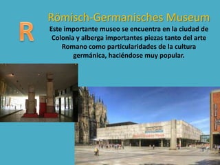 Römisch-Germanisches Museum
Este importante museo se encuentra en la ciudad de
Colonia y alberga importantes piezas tanto del arte
Romano como particularidades de la cultura
germánica, haciéndose muy popular.
 
