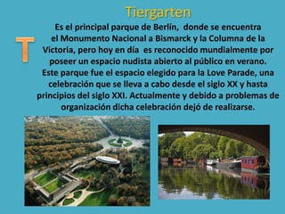 Tiergarten
Es el principal parque de Berlín, donde se encuentra
el Monumento Nacional a Bismarck y la Columna de la
Victoria, pero hoy en día es reconocido mundialmente por
poseer un espacio nudista abierto al público en verano.
Este parque fue el espacio elegido para la Love Parade, una
celebración que se lleva a cabo desde el siglo XX y hasta
principios del siglo XXI. Actualmente y debido a problemas de
organización dicha celebración dejó de realizarse.
 