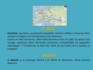 CLIMA
Oceánico, marítimo, usualmente templado. Veranos cálidos e inviernos fríos
aunque no llegan a ser temperaturas tan extremas.
Llueve en todo momento, sobre todo durante el mes de julio. El verano trae
consigo sorpresas como diminutas tormentas acompañadas de pequeños
relámpagos. Y el inviernos es muy frío, tanto así que hasta ríos y canales se
congelan.
IDIOMA
El alemán es el principal idioma y el oficial en Alemania.. Tiene muchos
dialectos
 