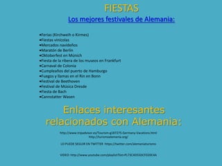 FIESTAS
Los mejores festivales de Alemania:
Ferias (Kirchweih o Kirmes)
Fiestas vinícolas
Mercados navideños
Maratón de Berlín
Oktoberfest en Múnich
Fiesta de la ribera de los museos en Frankfurt
Carnaval de Colonia
Cumpleaños del puerto de Hamburgo
Fuegos y llamas en el Rin en Bonn
Festival de Beethoven
Festival de Música Dresde
Fiesta de Bach
Cannstatter Wasen
Enlaces interesantes
relacionados con Alemania:
http://www.tripadvisor.es/Tourism-g187275-Germany-Vacations.html
http://turismoalemania.org/
LO PUEDE SEGUIR EN TWITTER https://twitter.com/alemaniaturismo
VIDEO: http://www.youtube.com/playlist?list=PL73C4D55DCFD20C4A
 