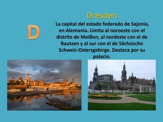 Dresden
La capital del estado federado de Sajonia,
en Alemania. Limita al noroeste con el
distrito de Meißen, al nordeste con el de
Bautzen y al sur con el de Sächsische
Schweiz-Osterzgebirge. Destaca por su
palacio.
 
