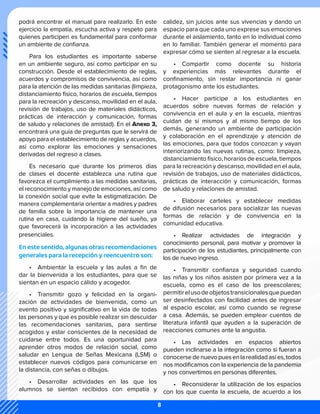 podrá encontrar el manual para realizarlo. En este
ejercicio la empatía, escucha activa y respeto para
quienes participen es fundamental para conformar
un ambiente de confianza.
Para los estudiantes es importante saberse
en un ambiente seguro, así como participar en su
construcción. Desde el establecimiento de reglas,
acuerdos y compromisos de convivencia, así como
para la atención de las medidas sanitarias (limpieza,
distanciamiento físico, horarios de escuela, tiempos
para la recreación y descanso, movilidad en el aula,
revisión de trabajos, uso de materiales didácticos,
prácticas de interacción y comunicación, formas
de saludo y relaciones de amistad). En el Anexo 3,
encontrará una guía de preguntas que le servirá de
apoyo para el establecimiento de reglas y acuerdos,
así como explorar las emociones y sensaciones
derivadas del regreso a clases.
Es necesario que durante los primeros días
de clases el docente establezca una rutina que
favorezca el cumplimiento a las medidas sanitarias,
el reconocimiento y manejo de emociones, así como
la conexión social que evite la estigmatización. De
manera complementaria orientar a madres y padres
de familia sobre la importancia de mantener una
rutina en casa, cuidando la higiene del sueño, ya
que favorecerá la incorporación a las actividades
presenciales.
En este sentido, algunas otras recomendaciones
generales para la recepción y reencuentro son:
•	 Ambientar la escuela y las aulas a fin de
dar la bienvenida a los estudiantes, para que se
sientan en un espacio cálido y acogedor.
•	 Transmitir gozo y felicidad en la organi-
zación de actividades de bienvenida, como un
evento positivo y significativo en la vida de todas
las personas y que es posible realizar sin descuidar
las recomendaciones sanitarias, para sentirse
acogidos y estar conscientes de la necesidad de
cuidarse entre todos. Es una oportunidad para
aprender otros modos de relación social, como
saludar en Lengua de Señas Mexicana (LSM) o
establecer nuevos códigos para comunicarse en
la distancia, con señas o dibujos.
•	 Desarrollar actividades en las que los
alumnos se sientan recibidos con empatía y
calidez, sin juicios ante sus vivencias y dando un
espacio para que cada uno exprese sus emociones
durante el aislamiento, tanto en lo individual como
en lo familiar. También generar el momento para
expresar cómo se sienten al regresar a la escuela.
•	 Compartir como docente su historia
y experiencias más relevantes durante el
confinamiento, sin restar importancia ni ganar
protagonismo ante los estudiantes.
•	 Hacer partícipe a los estudiantes en
acuerdos sobre nuevas formas de relación y
convivencia en el aula y en la escuela, mientras
cuidan de sí mismos y al mismo tiempo de los
demás, generando un ambiente de participación
y colaboración en el aprendizaje y atención de
las emociones, para que todos conozcan y vayan
interiorizando las nuevas rutinas, como: limpieza,
distanciamiento físico, horarios de escuela, tiempos
para la recreación y descanso, movilidad en el aula,
revisión de trabajos, uso de materiales didácticos,
prácticas de interacción y comunicación, formas
de saludo y relaciones de amistad.
•	 Elaborar carteles y establecer medidas
de difusión necesarios para socializar las nuevas
formas de relación y de convivencia en la
comunidad educativa.
•	 Realizar actividades de integración y
conocimiento personal, para motivar y promover la
participación de los estudiantes, principalmente con
los de nuevo ingreso.
•	 Transmitir confianza y seguridad cuando
las niñas y los niños asisten por primera vez a la
escuela, como es el caso de los preescolares;
permitirelusodeobjetostransicionalesquepuedan
ser desinfectados con facilidad antes de ingresar
al espacio escolar, así como cuando se regrese
a casa. Además, se pueden emplear cuentos de
literatura infantil que ayuden a la superación de
reacciones comunes ante la angustia.
•	 Las actividades en espacios abiertos
pueden inclinarse a la integración como si fueran a
conocersedenuevopuesenlarealidadasíes,todos
nos modificamos con la experiencia de la pandemia
y nos convertimos en personas diferentes.
•	 Reconsiderar la utilización de los espacios
con los que cuenta la escuela, de acuerdo a los
8
 