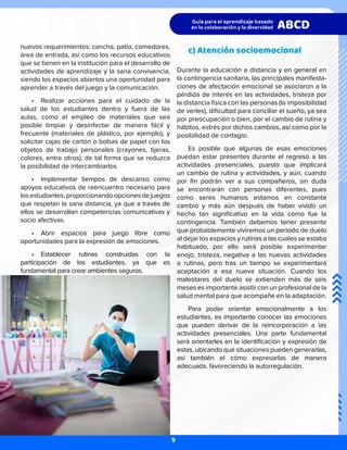 nuevos requerimientos: cancha, patio, comedores,
área de entrada, así como los recursos educativos
que se tienen en la institución para el desarrollo de
actividades de aprendizaje y la sana convivencia,
siendo los espacios abiertos una oportunidad para
aprender a través del juego y la comunicación.
•	 Realizar acciones para el cuidado de la
salud de los estudiantes dentro y fuera de las
aulas, como el empleo de materiales que sea
posible limpiar y desinfectar de manera fácil y
frecuente (materiales de plástico, por ejemplo), y
solicitar cajas de cartón o bolsas de papel con los
objetos de trabajo personales (crayones, tijeras,
colores, entre otros), de tal forma que se reduzca
la posibilidad de intercambiarlos.
•	 Implementar tiempos de descanso como
apoyos educativos de reencuentro necesario para
losestudiantes,proporcionandoopcionesdejuegos
que respetan la sana distancia, ya que a través de
ellos se desarrollan competencias comunicativas y
socio afectivas.
•	 Abrir espacios para juego libre como
oportunidades para la expresión de emociones.
•	 Establecer rutinas construidas con la
participación de los estudiantes, ya que es
fundamental para crear ambientes seguros.
c) Atención socioemocional
Durante la educación a distancia y en general en
la contingencia sanitaria, las principales manifesta-
ciones de afectación emocional se asociaron a la
pérdida de interés en las actividades, tristeza por
la distancia física con las personas (la imposibilidad
de verles), dificultad para conciliar el sueño, ya sea
por preocupación o bien, por el cambio de rutina y
hábitos, estrés por dichos cambios, así como por la
posibilidad de contagio.
Es posible que algunas de esas emociones
puedan estar presentes durante el regreso a las
actividades presenciales, puesto que implicará
un cambio de rutina y actividades, y aún, cuando
por fin podrán ver a sus compañeros, sin duda
se encontrarán con personas diferentes, pues
como seres humanos estamos en constante
cambio y más aún después de haber vivido un
hecho tan significativo en la vida como fue la
contingencia. También debemos tener presente
que probablemente viviremos un periodo de duelo
al dejar los espacios y rutinas a las cuales se estaba
habituado, por ello será posible experimentar
enojo, tristeza, negativa a las nuevas actividades
o rutinas, pero tras un tiempo se experimentará
aceptación a esa nueva situación. Cuando los
malestares del duelo se extienden más de seis
meses es importante asistir con un profesional de la
salud mental para que acompañe en la adaptación.
Para poder orientar emocionalmente a los
estudiantes, es importante conocer las emociones
que pueden derivar de la reincorporación a las
actividades presenciales. Una parte fundamental
será orientarles en la identificación y expresión de
estas, ubicando qué situaciones pueden generarlas,
así también el cómo expresarlas de manera
adecuada, favoreciendo la autorregulación.
9
 