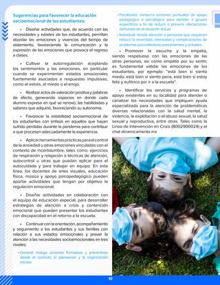 Sugerencias para favorecer la educación
socioemocional de los estudiantes:
•	 Diseñar actividades que, de acuerdo con las
necesidades y edades de los estudiantes, permitan
abordar las emociones y vivencias del tiempo de
aislamiento, favoreciendo la comunicación y la
expresión de las emociones que provoca el regreso
a clases.
•	 Cultivar la autorregulación aceptando
los sentimientos y las emociones, en particular
cuando se experimentan estados emocionales
fuertemente asociados a respuestas impulsivas,
como el estrés, el miedo o el enojo.
•	 Realizaractosdevaloraciónpositivaypalabras
de afecto, generando espacios en donde cada
alumno exprese en qué se renovó, las habilidades y
saberes que adquirió, favoreciendo su autonomía.
•	 Favorecer la estabilidad socioemocional de
los estudiantes con énfasis en aquellos que hayan
sufrido pérdidas durante la pandemia para contribuir
a que procesen adecuadamente la experiencia.
•	 Aplicarherramientasprácticasparaelcontrol
de la ansiedad u otras emociones vinculadas con el
contexto de incertidumbre, tales como: ejercicios
de respiración y relajación o técnicas de atención,
autocontrol u otras que puedan aplicar para el
autocuidado y para trabajar en equipo. En esta
línea, los docentes de artes visuales, educación
física, música y apoyo psicopedagógico pueden
aportar actividades que tengan por objetivo la
regulación emocional.
•	 Diseñar actividades en colaboración con
el equipo de educación especial, para desarrollar
estrategias de atención a crisis y contención
emocional que pueden presentar los estudiantes
con discapacidad en el retorno a la escuela.
•	 Continuarconlaorientación,acompañamiento
y seguimiento a los estudiantes y sus familias con
relación a sus estados emocionales y prever la
atención a las necesidades socioemocionales en tres
niveles:
•	General: incluye acciones formativas y preventivas
desde el currículo, la planeación y la organización
escolar.
•	Focalizado: involucra acciones puntuales de apoyo
pedagógico o psicológico para atender a grupos
específicos a fin de reducir o prevenir afectaciones
derivadas de la situación actual.
•	Individual: brinda atención a personas que requieran
reducir la severidad, intensidad y complicaciones de
problemas psicoafectivos preexistentes y actuales.
•	 Promover la escucha y la empatía,
siendo respetuoso con las emociones de las
otras personas, así como empatía por su sentir;
es fundamental validar las emociones de los
estudiantes, por ejemplo: “está bien si siento
miedo, está bien si siento pena, está bien si estoy
feliz y eufórico por ir a la escuela”.
•	 Identificar los servicios y programas de
apoyo existentes en su localidad para atender o
canalizar las necesidades que impliquen ayuda
especializada para la atención de problemáticas
diversas relacionadas con la salud mental, la
violencia, la explotación o el abuso sexual, la salud
sexual y reproductiva, entre otras. Tales como la
Línea de Intervención en Crisis (8002900024) y el
chat dinamicamente.mx
10
 