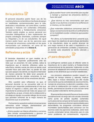 En la práctica
El personal educativo podrá hacer uso de los
cuentosylecturascontenidosenlasGuíasdeapoyo
en habilidades socioemocionales para la vida,
dedicadas a estudiantes, así como libros, cuentos,
películas e historias con contenidos enfocados
al reconocimiento y fortalecimiento emocional.
También podrá ampliar su acervo personal con
consultas bibliográficas o bien implementar las
propias estrategias diseñadas, cuidando siempre
su integridad y la de sus estudiantes. De igual
manera podrá hacer uso de los ejercicios para
el manejo de emociones contenidos en las guías
mencionadas con antelación, así como de las
actividades propuestas en el Anexo 5.
Reflexiona y actúa
El bienestar dependerá en gran medida, de la
capacidad de responder positivamente ante los
retos que se presenten. En este sentido, radica la
importancia que el docente reflexione sobre su
salud física, mental y social, de cómo se siente y qué
necesita hacer para estar bien; no perder de vista
que para apoyar a los demás, se requiere el bienestar
de manera personal. Se debe tener presente el
conocimiento de las propias emociones, lo que
favorece la comprensión de las emociones del otro.
Otra cuestión para reflexionar es que, el
personal docente no se encuentra solo en el
esfuerzo por responder positivamente al reto que
implica el regreso a clases; para ello, será muy
importante la construcción de redes de apoyo con
compañeros, ya que, a través de la colaboración y
el trabajo en equipo, se pueden allegar de recursos
que permitan enfrentar de la mejor manera las
situaciones que se presenten.
Porloanterior,sepodránrealizarconversaciones
relevantes entre colegas, planteándose por
ejemplo las siguientes cuestiones:
• ¿Cómo pueden ser líderes eficientes y cercanos
para brindar acompañamiento y generar un
sentido de pertenencia e identidad?
• ¿Qué pueden hacer como docentes para ayudar
a manejar y expresar las emociones dentro y
fuera del aula?
• ¿Qué técnica es más conveniente usar para
ayudar a sus alumnos a recobrar la confianza en
sí mismos y en los demás?
• ¿Qué materiales didácticos conocieron para el
apoyo socioemocional durante el confinamiento
en la modalidad escolar a distancia que puedan
compartir?
Por último, es fundamental tener presente que,
para lograr los objetivos de aprendizaje planteados
a los estudiantes, éstos se podrán alcanzar de
una mejor manera al dar valor e importancia a la
generación de ambientes cordiales y respetuosos,
en donde cada estudiante se sienta valorado y
reconocido.
¿Y para después?
La contingencia sanitaria puso el reflector sobre la
importancia de la salud mental y el fortalecimiento
socioemocional de las personas, implicando no sólo
procesos de adaptación sino manejo de emociones y
ajustes en las dinámicas que se tenían establecidas.
Los procesos adaptativos pueden requerir un
periodo de tiempo extenso y, además, implicar
altas, bajas e incluso retrocesos, por ello resulta
conveniente que las actividades de reconocimiento,
manejo de emociones, la atención a posibles crisis,
así como la colaboración con madres y padres de
familia, permanezcan durante el ciclo escolar tanto
como puedan extenderse dichos procesos.
Elpersonaldocentepodráfavorecerlaeducación
socioemocional a lo largo del ciclo escolar, tomando
como punto de partida aquellos contenidos
curricularesdeloscamposdeformaciónacadémicas,
asignaturasoáreasqueofrezcanoportunidadespara
desarrollarlas, los programas curriculares ofrecen
incontables oportunidades para conversar con los
alumnos sobre los ejercicios realizados, sobre todo
cuando contemplan temas relevantes para la vida
como problemas de contaminación, migración,
13
 