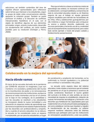 adicciones; así también contenidos del área de
español ofrecen oportunidades para reflexionar
sobre temas que interesan a los estudiantes, según
su grupo de edad, estas conversaciones además,
apoyarán la cohesión grupal. También se podrá
promover el análisis y la discusión de conflictos
interpersonales hipotéticos en el aula, con el
objeto de identificar algunos de sus elementos
principales: origen, actores involucrados, desarrollo
y/o escalamiento del conflicto, así como medios
posibles para su resolución (Carbajal y Fierro,
2020).
Paraqueelretornoaclasesenentornosmixtosde
aprendizaje sea exitoso, es necesario continuar con
la colaboración, corresponsabilidad y compromiso de
toda la comunidad educativa desde su rol. Estamos
seguros de que el trabajo en equipo generará
mejores resultados para atender las necesidades de
las niñas, niños y adolescentes guanajuatenses; por
ello invitamos a seguir formándose para enriquecer
su acervo y práctica docente, explorando sus
recursos personales y haciendo uso de su creatividad
para el acompañamiento socioemocional, pero sobre
todo siendo ejemplo a través del propio cuidado y
fortalecimiento socioemocional.
Colaborando en la mejora del aprendizaje
Hacia dónde vamos
El cierre de las escuelas derivado de la pandemia
por COVID-19, situación no imaginada y que aún
mantiene a la sociedad y poblaciones del mundo
en la incertidumbre de poder o no reincorporarse
de manera presencial a las instituciones, aunque se
observa en estos momentos una luz en el camino
por la baja en los contagios, da la posibilidad a
que las escuelas se reactiven y los estudiantes
se incorporen desde la nueva normalidad a una
educación en espacios mixtos de aprendizaje que
demaneraincipientesehanestadoimplementando
por los docentes con profesionalismo y empeño.
Aún y cuando el servicio educativo no se detuvo,
la escuela se ha considerado como un espacio
irremplazable, por ser para los estudiantes un lugar
de socialización y ampliación de horizontes, se ha
reafirmado su función igualadora y su potencial
para contribuir a sociedades más justas.
La escuela como espacio clave del sistema
educativo, invita a todos a reconocer que el contexto
de pandemia en el que la presencia o ausencia de
ciertas condiciones favorecen la buena gestión
del currículo o la limita, en este sentido, se crea la
necesidad de impulsar la rehabilitación, dotación de
nuevas herramientas tecnológicas y formación a los
docentes que fortalezcan las capacidades para que
implementenelcurrículoylosprincipiospedagógicos,
así como establecer normas que impulsen y regulen
la transformación de las escuelas. Lo anterior
requerirá mantener relaciones entre las distintas
instancias que participan para que las instituciones
se reincorporen paulatinamente y esto sea posible,
14
 