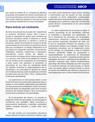que desde el ámbito de su competencia planteen
propuestas, las impulsen de manera coordinada, con
la suma de esfuerzos y acciones para un regreso a la
vida escolar desde los espacios en los que se tenga
que continuar atendiendo a la nueva normalidad.
Para entrar en contexto
Durante este periodo las escuelas han resignificado
su quehacer, afrontaron nuevos retos y puso a
prueba la capacidad de gestión para coordinar los
procesos educativos desde la distancia en donde
los estudiantes ejercieran su derecho a recibir la
educación, desde hace tiempo la escuela ha tenido
oportunidades de reinventarse y la pandemia dio pie
para que consolidaran un trabajo colaborativo en el
que todos sus integrantes aportaran conocimientos,
habilidades, actitudes, experiencias y disposición,
aprendiendo nuevas formas de relación y
comunicación con apoyo de los medios que tuvieron
a su alcance, entre estos la tecnología; los vínculos
con las familias de los estudiantes se acrecentaron
y éstas fueron más partícipes al acompañar el
aprendizaje de sus hijos; los estudiantes desde
sus distintos contextos se responsabilizaron de su
aprendizaje y la comunidad en general se incluyó
con iniciativas diversas, esto fue posible por el interés
de todos para que las niñas, niños y adolescentes
continuaran aprendiendo.
Las experiencias en este periodo llevan a creer
firmemente que la escuela puede sostenerse bajo un
trabajo en comunidades colaborativas que aprenden
y en ese proceso de consolidación, hacen uso del po-
tencial de todos sus integrantes, para sacar el mayor
provecho del contexto escolar y de la comunidad al
servicio de la enseñanza y los aprendizajes.
En la perspectiva del retorno a la escuela en
ambientes mixtos de aprendizaje, es preciso generar
condiciones que posibiliten lograr encuentros y
desencuentros destinados a aprender, acompañar,
habitar, compartir, descubrir y cuidar, entre otros
aspectos.
En este sentido, las comunidades educativas
debenreflexionarsobresuquehacercotidiano,bajo
una visión común plantearse metas, buscar métodos
o herramientas que los ayuden en este proceso
y aprender en forma colaborativa, contribuyendo
significativamente al desarrollo de la gestión escolar y
pedagógica que, a partir de su ejecución, la institución
pueda alcanzar características de las comunidades
que aprenden.
La meta fundamental de la escuela es lograr el
máximo aprendizaje de los estudiantes, estimular
la creatividad y desarrollar sus capacidades, de
ahí la importancia de reconocer sus necesidades,
motivaciones, emociones y estilos de aprendizaje
para generar respuestas educativas de éxito, por
lo que es importante mantener los vínculos y una
comunicación efectiva, que impulsen el logro de las
trayectorias educativas, con la colaboración activa
de las familias, los estudiantes y todo el colectivo
docente, definiendo niveles de participación y
responsabilidades. La experiencia ha demostrado
que teniendo una visión compartida permite generar
estrategias, acciones y participaciones decididas en
colectivo, evaluadas bajo criterios fundamentados
para elegir alternativas integrales que den respuesta
a la situación particular de cada escuela, en donde
cada uno aporta, aplica y proyecta desde su actuar
la creación de ambientes que estimulan y favorecen el
aprendizaje para crear un clima institucional más eficaz.
Pautas a considerar
15
 