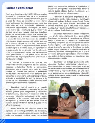 Pautas a considerar
En el cierre de ciclo escolar 2020-2021 las escuelas
se dieron la oportunidad para hacer un alto en el
camino, valorando los logros y dificultades que en
la tarea de educar se presentaron, reconocieron
como colegiados las situaciones que enfrentan
cada uno de sus estudiantes, docentes y
comunidad, replanteando estrategias en miras
a un nuevo ciclo escolar, lo cual permite y da
claridad para trazar nuevas rutas, que impulsan
desde un trabajo colaborativo -que aunque no
todo depende de la escuela-, centrado en lo que
sí se puede hacer, sin desconocer las variables
externas que atraviesan, pues es sabido que aún
en contextos desfavorecidos hay alternativas,
porque han tenido la capacidad de mirar lo que
pueden lograr a mediano plazo, de aprender de
su experiencia, de sus errores y de los otros, de
lograr una gestión participativa y de evaluarse en
forma permanente, lo cual podrá hacer posible
aquello que se propongan alcanzar y visualizar a
dónde quieren llegar.
Los vínculos y comunicación que se han
establecido entre los integrantes de cada escuela,
maestros, estudiantes, familia y comunidad,
demuestran que se pueden hacer mejor las cosas
cuando se colabora, ello plantea la necesidad
de movilizar a la institución en su conjunto para
resignificar su funciónantelasleccionesaprendidas,
teniendo la posibilidad de abrir la escuela a la
innovación y la creatividad con el fin de continuar el
aprendizaje de estudiantes y docentes.
•	 Considerar que el retorno a la escuela
sea de manera paulatina y planeada, implica un
proceso gradual, para reorganizarse y reconstruir
la comunicación, situaciones y relaciones entre la
comunidad educativa, propiciando entre todos,
la atención de las mejores condiciones posibles
de seguridad y bienestar; los Indicadores sobre la
situación de los estudiantes (Anexo 6) puede ser un
referente de apoyo.
•	 Crear espacios de reflexión acerca del
regreso a las escuelas para la toma de decisiones,
en este trabajo en colaboración, considerar cambios
en las que se pueda combinar planes de mediano
plazo con respuestas flexibles e inmediatas a
situaciones emergentes, en el entendido de que el
retorno puede adoptar diversas modalidades y es
susceptible de nuevas interrupciones.
•	 Potenciar la estructura organizativa de la
escuela como son las instancias que se constituyen:
Consejos Escolares de Participación Social, Comité
Participativo de Salud Escolar, Asociación de
Padres de Familia, que al articularse en un trabajo
participativo y colaborativo fortalezcan las acciones
de aprendizaje desde la escuela.
•	 Establecermomentosdetrabajocolaborativo
–por grado, ciclo, asignaturas, área– para realizar
los ajustes pertinentes al currículo desde el inicio
del ciclo escolar, reconociendo que los contenidos
del plan y programas de estudio para la educación
básica vigente serán prioritariamente abordados
desde la enseñanza mixta, la flexibilidad curricular
cobra mayor importancia porque no será posible
enseñar y aprender todo lo previsto, por lo que es
necesario considerar aprendizajes imprescindibles
que doten de herramientas a los estudiantes para
continuar aprendiendo.
•	 Establecer un diálogo permanente entre
docentes, familias, autoridades educativas, y
estudiantes, abierto a las propuestas que beneficien
las situaciones de aprendizaje, en donde se definan
compromisos y responsabilidades, en una visión
en la que concurran las perspectivas de educación,
salud y desarrollo de la comunidad en beneficio de
los estudiantes y docentes.
16
 
