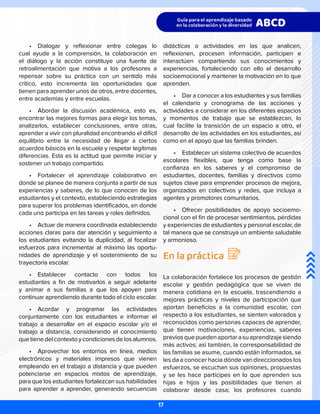 •	 Dialogar y reflexionar entre colegas lo
cual ayude a la comprensión, la colaboración en
el diálogo y la acción constituye una fuente de
retroalimentación que motiva a los profesores a
repensar sobre su práctica con un sentido más
crítico, esto incrementa las oportunidades que
tienen para aprender unos de otros, entre docentes,
entre academias y entre escuelas.
•	 Abordar la discusión académica, esto es,
encontrar las mejores formas para elegir los temas,
analizarlos, establecer conclusiones, entre otras,
aprender a vivir con pluralidad encontrando el difícil
equilibrio entre la necesidad de llegar a ciertos
acuerdos básicos en la escuela y respetar legítimas
diferencias. Esta es la actitud que permite iniciar y
sostener un trabajo compartido.
•	 Fortalecer el aprendizaje colaborativo en
donde se planee de manera conjunta a partir de sus
experiencias y saberes, de lo que conocen de los
estudiantes y el contexto, estableciendo estrategias
para superar los problemas identificados, en donde
cada uno participa en las tareas y roles definidos.
•	 Actuar de manera coordinada estableciendo
acciones claras para dar atención y seguimiento a
los estudiantes evitando la duplicidad, al focalizar
esfuerzos para incrementar al máximo las oportu-
nidades de aprendizaje y el sostenimiento de su
trayectoria escolar.
•	 Establecer contacto con todos los
estudiantes a fin de motivarlos a seguir adelante
y animar a sus familias a que los apoyen para
continuar aprendiendo durante todo el ciclo escolar.
•	 Acordar y programar las actividades
conjuntamente con los estudiantes e informar el
trabajo a desarrollar en el espacio escolar y/o el
trabajo a distancia, considerando el conocimiento
quetienedelcontextoycondicionesdelosalumnos.
•	 Aprovechar los entornos en línea, medios
electrónicos y materiales impresos que vienen
empleando en el trabajo a distancia y que pueden
potenciarse en espacios mixtos de aprendizaje,
para que los estudiantes fortalezcan sus habilidades
para aprender a aprender, generando secuencias
didácticas o actividades en las que analicen,
reflexionen, procesen información, participen e
interactúen compartiendo sus conocimientos y
experiencias, fortaleciendo con ello el desarrollo
socioemocional y mantener la motivación en lo que
aprenden.
•	 Dar a conocer a los estudiantes y sus familias
el calendario y cronograma de las acciones y
actividades a considerar en los diferentes espacios
y momentos de trabajo que se establezcan, lo
cual facilite la transición de un espacio a otro, el
desarrollo de las actividades en los estudiantes, así
como en el apoyo que las familias brinden.
•	 Establecer un sistema colectivo de acuerdos
escolares flexibles, que tenga como base la
confianza en los saberes y el compromiso de
estudiantes, docentes, familias y directivos como
sujetos clave para emprender procesos de mejora,
organizados en colectivos y redes, que incluya a
agentes y promotores comunitarios.
•	 Ofrecer posibilidades de apoyo socioemo-
cional con el fin de procesar sentimientos, pérdidas
y experiencias de estudiantes y personal escolar, de
tal manera que se construya un ambiente saludable
y armonioso.
En la práctica
La colaboración fortalece los procesos de gestión
escolar y gestión pedagógica que se viven de
manera cotidiana en la escuela, trascendiendo a
mejores prácticas y niveles de participación que
aportan beneficios a la comunidad escolar, con
respecto a los estudiantes, se sienten valorados y
reconocidos como personas capaces de aprender,
que tienen motivaciones, experiencias, saberes
previosquepuedenaportarasuaprendizajesiendo
más activos; así también, la corresponsabilidad de
las familias se asume, cuando están informados, se
les da a conocer hacia dónde van direccionados los
esfuerzos, se escuchan sus opiniones, propuestas
y se les hace partícipes en lo que aprenden sus
hijas e hijos y las posibilidades que tienen al
colaborar desde casa; los profesores cuando
17
 