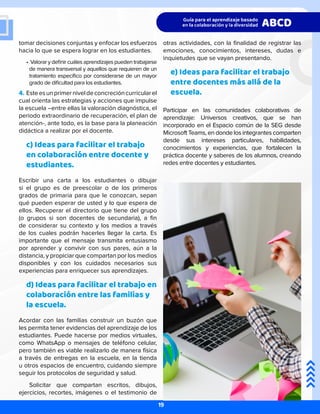 otras actividades, con la finalidad de registrar las
emociones, conocimientos, intereses, dudas e
inquietudes que se vayan presentando.
e) Ideas para facilitar el trabajo
entre docentes más allá de la
escuela.
Participar en las comunidades colaborativas de
aprendizaje: Universos creativos, que se han
incorporado en el Espacio común de la SEG desde
Microsoft Teams, en donde los integrantes comparten
desde sus intereses particulares, habilidades,
conocimientos y experiencias, que fortalecen la
práctica docente y saberes de los alumnos, creando
redes entre docentes y estudiantes.
tomar decisiones conjuntas y enfocar los esfuerzos
hacia lo que se espera lograr en los estudiantes.
•	Valorar y definir cuáles aprendizajes pueden trabajarse
de manera transversal y aquellos que requieren de un
tratamiento específico por considerarse de un mayor
grado de dificultad para los estudiantes.
4.	Esteesunprimerniveldeconcrecióncurricularel
cual orienta las estrategias y acciones que impulse
la escuela –entre ellas la valoración diagnóstica, el
periodo extraordinario de recuperación, el plan de
atención-, ante todo, es la base para la planeación
didáctica a realizar por el docente.
c) Ideas para facilitar el trabajo
en colaboración entre docente y
estudiantes.
Escribir una carta a los estudiantes o dibujar
si el grupo es de preescolar o de los primeros
grados de primaria para que le conozcan, sepan
qué pueden esperar de usted y lo que espera de
ellos. Recuperar el directorio que tiene del grupo
(o grupos si son docentes de secundaria), a fin
de considerar su contexto y los medios a través
de los cuales podrán hacerles llegar la carta. Es
importante que el mensaje transmita entusiasmo
por aprender y convivir con sus pares, aún a la
distancia, y propiciar que compartan por los medios
disponibles y con los cuidados necesarios sus
experiencias para enriquecer sus aprendizajes.
d) Ideas para facilitar el trabajo en
colaboración entre las familias y
la escuela.
Acordar con las familias construir un buzón que
les permita tener evidencias del aprendizaje de los
estudiantes. Puede hacerse por medios virtuales,
como WhatsApp o mensajes de teléfono celular,
pero también es viable realizarlo de manera física
a través de entregas en la escuela, en la tienda
u otros espacios de encuentro, cuidando siempre
seguir los protocolos de seguridad y salud.
Solicitar que compartan escritos, dibujos,
ejercicios, recortes, imágenes o el testimonio de
19
 