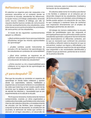 Reflexiona y actúa
El colectivo se organiza para dar respuesta a los
procesos educativos en el contexto donde se
encuentra la escuela, atendiendo las diferencias,
la ayuda mutua y el trabajo colaborativo, teniendo
como recurso cotidiano el diálogo, por ello se
requiere diseñar buenos canales de comunicación
y brindar acompañamiento a los estudiantes, entre
estas tareas se encuentra el analizar las actividades
de reencuentro con los estudiantes.
A través de los siguientes cuestionamientos
apoyen su reflexión:
•¿Quécambiospuedenhacerparaquetodoslos
estudiantes tengan las mismas oportunidades
de aprendizaje?
• ¿Cuáles cambios puede instrumentar la
escuela a fin de favorecer los aprendizajes de
los estudiantes en contextos de vulnerabilidad?
• ¿Qué otros cambios se requieren en el
quehacer educativo para garantizar el derecho
a la educación de todos los estudiantes?
• ¿Cómo asumen su rol y responsabilidad para
colaborar en la mejora de los aprendizajes de
los estudiantes?
¿Y para después?
Para que las escuelas se conviertan en espacios de
aprendizaje en donde todos colaboran y aportan
desde sus capacidades, saberes, habilidades y
experiencias,esnecesariomantenereirconsolidando
las redes que hasta hoy se han creado a partir de las
vivencias que ha dejado la pandemia, con la visión
de atender los intereses y necesidades que se van
experimentando en la vida de la escuela.
Por lo que es necesario, involucrarse de manera
comprometida, creando un clima organizativo y
colaborativofavorable,quefortalezcalasrelaciones
internas del colectivo docente y el establecimiento
de vínculos con las familias, para conseguir en
conjunto la toma de decisiones, la constitución de
acuerdos, la definición de metas que centren su
atención en el logro educativo y el desarrollo de
acciones comunes, para la protección, cuidado y
formación de los estudiantes.
El colectivo debe tomar la iniciativa para llamar
a las familias a colaborar en el esfuerzo por el
desarrollo integral de los estudiantes. Externarles
de forma cercana y con claridad, cómo el trabajo en
familia puede apoyar a la educación de sus hijos,
lo que coadyuve a mantener lazos de confianza
que impactarán directamente con el empleo de
estrategias pertinentes de atención.
Al trabajar de manera colaborativa, la escuela
amplía las posibilidades para dar respuesta al
principalquehacerporlocualhasidocreada,quelos
estudiantes aprendan y adquieran las herramientas
para desenvolverse en diferentes contextos, por
lo que es necesario que continúen los procesos
de análisis y reflexión sobre la situación en que se
encuentran, evaluar sus logros y dificultades y en
consecuencia planear experiencias de aprendizaje
que respondan a las necesidades identificadas y
ampliar lo que ya dominan, partiendo de la revisión
de la práctica docente.
20
 
