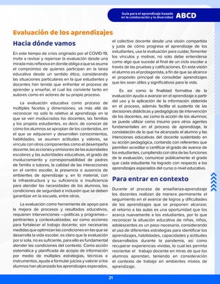 Evaluación de los aprendizajes
Hacia dónde vamos
En este tiempo de crisis originado por el COVID-19,
invita a revisar y repensar la evaluación desde una
miradamásreflexivaendondeobligaaqueseasuma
el compromiso de quienes participan en la tarea
educativa desde un sentido ético, considerando
las situaciones particulares en la que estudiantes y
docentes han tenido que enfrentar el proceso de
aprender y enseñar, el cual los convierte tanto en
autores como en actores de su propio proceso.
La evaluación educativa como proceso de
múltiples facetas y dimensiones, va más allá de
reconocer no solo lo relativo al aprendizaje en la
que se ven involucrados los docentes, las familias
y los propios estudiantes, es decir, de conocer de
cómo los alumnos se apropian de los contenidos, en
el que se adquieren y desarrollan conocimientos,
habilidades, se asumen actitudes y valores, se
vincula con otros componentes como el desempeño
docente,lasaccionesyomisionesdelasautoridades
escolares y las autoridades educativas, el grado de
involucramiento y corresponsabilidad de padres
de familia o tutores, la calidad de las interacciones
en el centro escolar, la presencia o ausencia de
ambientes de aprendizaje y, en lo material, con
la infraestructura y su suficiencia o insuficiencia
para atender las necesidades de los alumnos, las
condiciones de seguridad e inclusión que se deben
garantizar en la escuela, entre otros.
La evaluación como herramienta de apoyo para
la mejora de procesos y resultados educativos,
requieren intervenciones —políticas y programas—
pertinentes y contextualizadas; así como acciones
para fortalecer el trabajo docente; son necesarias
medidasqueoptimizanlascondicionesenlasquese
desarrolla la vida escolar; es claro que la evaluación
por sí sola, no es suficiente, para ello es fundamental
atender las condiciones del contexto. Como acción
sistemática y planificada de acopio de información
por medio de múltiples estrategias, técnicas e
instrumentos, ayuda a formular juicios y valorar si los
alumnos han alcanzado los aprendizajes esperados,
el colectivo docente desde una visión compartida
y justa de cómo progresa el aprendizaje de los
estudiantes, usa la evaluación para cuidar, fomentar
los vínculos y motivar, no solo debe entenderse
como algo que sucede al final de un ciclo escolar a
través de las pruebas y calificaciones. En esta visión
el alumno es el protagonista, a fin de que se alcance
el propósito principal de consolidar aprendizajes
que les sean útiles y significativos para la vida.
Es así como la finalidad formativa de la
evaluación ayuda a avanzar en el aprendizaje a partir
del uso y la aplicación de la información obtenida
en el proceso, además facilita el sustento de las
decisiones didácticas y pedagógicas de intervención
de los docentes, así como la acción de los alumnos;
se puede utilizar como insumo para otros agentes
fundamentales en el proceso de aprendizaje, la
constatación de lo que ha alcanzado el alumno y las
intenciones educativas del docente sustentado en
su acción pedagógica, contando con referentes que
permitan acreditar o certificar el grado de avance de
los estudiantes, cumpliendo con otra de las funciones
de la evaluación, comunicar públicamente el grado
que cada estudiante ha logrado con respecto a los
aprendizajes esperados del curso o nivel educativo.
Para entrar en contexto
Durante el proceso de enseñanza-aprendizaje
los docentes realizan de manera permanente el
seguimiento en el avance de logros y dificultades
de los aprendizajes que se proponen alcanzar,
el retorno a las aulas es una oportunidad que los
acerca nuevamente a los estudiantes, por lo que
reconocer la situación educativa de niñas, niños,
adolescentes es un paso necesario, considerando
el uso de diferentes estrategias para identificar los
aprendizajes, habilidades, capacidades y actitudes
desarrollados durante la pandemia, así como
recuperar experiencias vividas, lo cual les permita
reorientar el trabajo docente en miras de que los
alumnos aprendan, teniendo en consideración
el contexto de trabajo en ambientes mixtos de
aprendizaje.
21
 