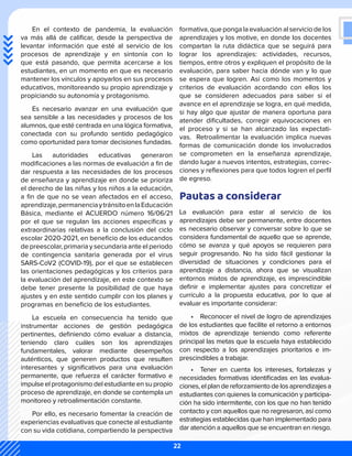 En el contexto de pandemia, la evaluación
va más allá de calificar, desde la perspectiva de
levantar información que esté al servicio de los
procesos de aprendizaje y en sintonía con lo
que está pasando, que permita acercarse a los
estudiantes, en un momento en que es necesario
mantener los vínculos y apoyarlos en sus procesos
educativos, monitoreando su propio aprendizaje y
propiciando su autonomía y protagonismo.
Es necesario avanzar en una evaluación que
sea sensible a las necesidades y procesos de los
alumnos, que esté centrada en una lógica formativa,
conectada con su profundo sentido pedagógico
como oportunidad para tomar decisiones fundadas.
Las autoridades educativas generaron
modificaciones a las normas de evaluación a fin de
dar respuesta a las necesidades de los procesos
de enseñanza y aprendizaje en donde se prioriza
el derecho de las niñas y los niños a la educación,
a fin de que no se vean afectados en el acceso,
aprendizaje,permanenciaytránsitoenlaEducación
Básica, mediante el ACUERDO número 16/06/21
por el que se regulan las acciones específicas y
extraordinarias relativas a la conclusión del ciclo
escolar 2020-2021, en beneficio de los educandos
de preescolar, primaria y secundaria ante el periodo
de contingencia sanitaria generada por el virus
SARS-CoV2 (COVID-19), por el que se establecen
las orientaciones pedagógicas y los criterios para
la evaluación del aprendizaje, en este contexto se
debe tener presente la posibilidad de que haya
ajustes y en este sentido cumplir con los planes y
programas en beneficio de los estudiantes.
La escuela en consecuencia ha tenido que
instrumentar acciones de gestión pedagógica
pertinentes, definiendo cómo evaluar a distancia,
teniendo claro cuáles son los aprendizajes
fundamentales, valorar mediante desempeños
auténticos, que generen productos que resulten
interesantes y significativos para una evaluación
permanente, que refuerza el carácter formativo e
impulse el protagonismo del estudiante en su propio
proceso de aprendizaje, en donde se contempla un
monitoreo y retroalimentación constante.
Por ello, es necesario fomentar la creación de
experiencias evaluativas que conecte al estudiante
con su vida cotidiana, compartiendo la perspectiva
formativa, que ponga la evaluación al servicio de los
aprendizajes y los motive, en donde los docentes
compartan la ruta didáctica que se seguirá para
lograr los aprendizajes: actividades, recursos,
tiempos, entre otros y expliquen el propósito de la
evaluación, para saber hacia dónde van y lo que
se espera que logren. Así como los momentos y
criterios de evaluación acordando con ellos los
que se consideren adecuados para saber si el
avance en el aprendizaje se logra, en qué medida,
si hay algo que ajustar de manera oportuna para
atender dificultades, corregir equivocaciones en
el proceso y si se han alcanzado las expectati-
vas. Retroalimentar la evaluación implica nuevas
formas de comunicación donde los involucrados
se comprometen en la enseñanza aprendizaje,
dando lugar a nuevos intentos, estrategias, correc-
ciones y reflexiones para que todos logren el perfil
de egreso.
Pautas a considerar
La evaluación para estar al servicio de los
aprendizajes debe ser permanente, entre docentes
es necesario observar y conversar sobre lo que se
considera fundamental de aquello que se aprende,
cómo se avanza y qué apoyos se requieren para
seguir progresando. No ha sido fácil gestionar la
diversidad de situaciones y condiciones para el
aprendizaje a distancia, ahora que se visualizan
entornos mixtos de aprendizaje, es imprescindible
definir e implementar ajustes para concretizar el
currículo a la propuesta educativa, por lo que al
evaluar es importante considerar:
•	 Reconocer el nivel de logro de aprendizajes
de los estudiantes que facilite el retorno a entornos
mixtos de aprendizaje teniendo como referente
principal las metas que la escuela haya establecido
con respecto a los aprendizajes prioritarios e im-
prescindibles a trabajar.
•	 Tener en cuenta los intereses, fortalezas y
necesidades formativas identificadas en las evalua-
ciones, el plan de reforzamiento de los aprendizajes a
estudiantes con quienes la comunicación y participa-
ción ha sido intermitente, con los que no han tenido
contacto y con aquellos que no regresaron, así como
estrategias establecidas que han implementado para
dar atención a aquellos que se encuentran en riesgo.
22
 