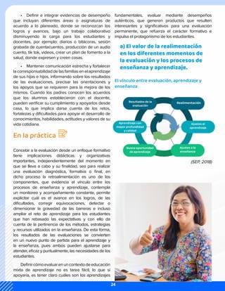 •	 Definir e integrar evidencias de desempeño
que incluyan diferentes áreas o asignaturas de
acuerdo a lo planeado, donde se reconozcan los
logros y avances, bajo un trabajo colaborativo
disminuyendo la carga para los estudiantes y
docentes, por ejemplo: diarios o bitácoras, sesión
grabada de cuentacuentos, producción de un audio
cuento, tik tok, videos, crear un plan de fomento a la
salud, donde expresen y creen cosas.
•	 Mantener comunicación estrecha y fortalecer
lacorresponsabilidaddelasfamiliasenelaprendizaje
de sus hijas e hijos, informando sobre los resultados
de las evaluaciones, precisar las orientaciones y
los apoyos que se requieren para la mejora de los
mismos. Cuando los padres conocen los acuerdos
que los alumnos establecieron con el docente,
pueden verificar su cumplimiento y apoyarlos desde
casa, lo que implica darse cuenta de los retos,
fortalezas y dificultades para apoyar el desarrollo de
conocimientos, habilidades, actitudes y valores de su
vida cotidiana.
En la práctica
Concebir a la evaluación desde un enfoque formativo
tiene implicaciones didácticas y organizativas
importantes, independientemente del momento en
que se lleva a cabo y su finalidad, sea para realizar
una evaluación diagnóstica, formativa o final, en
dicho proceso la retroalimentación es uno de los
componentes, que evidencia el vínculo entre los
procesos de enseñanza y aprendizaje, contempla
un monitoreo y acompañamiento constante, permite
explicitar cuál es el avance en los logros, de las
dificultades, corregir equivocaciones, detectar o
dimensionar la gravedad de las barreras e incluso
ampliar el reto de aprendizaje para los estudiantes
que han rebasado las expectativas y con ello da
cuenta de la pertinencia de los métodos, estrategias
y recursos utilizados en la enseñanza. De esta forma,
los resultados de las evaluaciones se convierten
en un nuevo punto de partida para el aprendizaje y
la enseñanza, pues ambos pueden ajustarse para
atender, eficaz y puntualmente, las necesidades de los
estudiantes.
Definircómoevaluarenuncontextodeeducación
mixta de aprendizaje no es tarea fácil, lo que sí
apoyaría, es tener claro cuáles son los aprendizajes
fundamentales, evaluar mediante desempeños
auténticos, que generen productos que resulten
interesantes y significativos para una evaluación
permanente, que refuerza el carácter formativo e
impulsa el protagonismo de los estudiantes.
a) El valor de la realimentación
en los diferentes momentos de
la evaluación y los procesos de
enseñanza y aprendizaje.
El vínculo entre evaluación, aprendizaje y
enseñanza
(SEP, 2018)
24
 