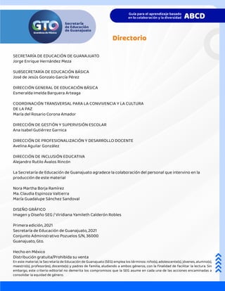 SECRETARÍA DE EDUCACIÓN DE GUANAJUATO
Jorge Enrique Hernández Meza
SUBSECRETARÍA DE EDUCACIÓN BÁSICA
José de Jesús Gonzalo García Pérez
DIRECCIÓN GENERAL DE EDUCACIÓN BÁSICA
Esmeralda Imelda Barquera Arteaga
COORDINACIÓN TRANSVERSAL PARA LA CONVIVENCIA Y LA CULTURA
DE LA PAZ
María del Rosario Corona Amador
DIRECCIÓN DE GESTIÓN Y SUPERVISIÓN ESCOLAR
Ana Isabel Gutiérrez Garnica
DIRECCIÓN DE PROFESIONALIZACIÓN Y DESARROLLO DOCENTE
Avelina Aguilar González
DIRECCIÓN DE INCLUSIÓN EDUCATIVA
Alejandro Rutilo Ávalos Rincón
La Secretaría de Educación de Guanajuato agradece la colaboración del personal que intervino en la
producción de este material
Nora Martha Borja Ramírez
Ma. Claudia Espinoza Valtierra
María Guadalupe Sánchez Sandoval
DISEÑO GRÁFICO
Imagen y Diseño SEG / Viridiana Yamileth Calderón Robles
Primera edición, 2021
Secretaría de Educación de Guanajuato, 2021
Conjunto Administrativo Pozuelos S/N, 36000
Guanajuato, Gto.
Hecho en México
Distribución gratuita/Prohibida su venta
En este material, la Secretaría de Educación de Guanajuato (SEG) emplea los términos: niño(s), adolescente(s), jóvenes, alumno(s),
maestro(s), profesor(es), docente(s) y padres de familia, aludiendo a ambos géneros, con la finalidad de facilitar la lectura. Sin
embargo, este criterio editorial no demerita los compromisos que la SEG asume en cada una de las acciones encaminadas a
consolidar la equidad de género.
Directorio
 