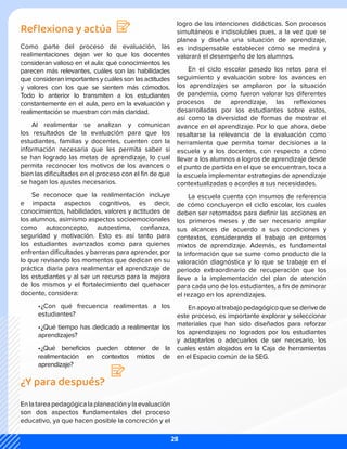 Reflexiona y actúa
Como parte del proceso de evaluación, las
realimentaciones dejan ver lo que los docentes
consideran valioso en el aula: qué conocimientos les
parecen más relevantes, cuáles son las habilidades
que consideran importantes y cuáles son las actitudes
y valores con los que se sienten más cómodos.
Todo lo anterior lo transmiten a los estudiantes
constantemente en el aula, pero en la evaluación y
realimentación se muestran con más claridad.
Al realimentar se analizan y comunican
los resultados de la evaluación para que los
estudiantes, familias y docentes, cuenten con la
información necesaria que les permita saber si
se han logrado las metas de aprendizaje, lo cual
permita reconocer los motivos de los avances o
bien las dificultades en el proceso con el fin de que
se hagan los ajustes necesarios.
Se reconoce que la realimentación incluye
e impacta aspectos cognitivos, es decir,
conocimientos, habilidades, valores y actitudes de
los alumnos, asimismo aspectos socioemocionales
como autoconcepto, autoestima, confianza,
seguridad y motivación. Esto es así tanto para
los estudiantes avanzados como para quienes
enfrentan dificultades y barreras para aprender, por
lo que revisando los momentos que dedican en su
práctica diaria para realimentar el aprendizaje de
los estudiantes y al ser un recurso para la mejora
de los mismos y el fortalecimiento del quehacer
docente, considera:
•	
¿Con qué frecuencia realimentas a los
estudiantes?
•	
¿Qué tiempo has dedicado a realimentar los
aprendizajes?
•	
¿Qué beneficios pueden obtener de la
realimentación en contextos mixtos de
aprendizaje?
¿Y para después?
Enlatareapedagógicalaplaneaciónylaevaluación
son dos aspectos fundamentales del proceso
educativo, ya que hacen posible la concreción y el
logro de las intenciones didácticas. Son procesos
simultáneos e indisolubles pues, a la vez que se
planea y diseña una situación de aprendizaje,
es indispensable establecer cómo se medirá y
valorará el desempeño de los alumnos.
En el ciclo escolar pasado los retos para el
seguimiento y evaluación sobre los avances en
los aprendizajes se ampliaron por la situación
de pandemia, como fueron valorar los diferentes
procesos de aprendizaje, las reflexiones
desarrolladas por los estudiantes sobre estos,
así como la diversidad de formas de mostrar el
avance en el aprendizaje. Por lo que ahora, debe
resaltarse la relevancia de la evaluación como
herramienta que permita tomar decisiones a la
escuela y a los docentes, con respecto a cómo
llevar a los alumnos a logros de aprendizaje desde
el punto de partida en el que se encuentran, toca a
la escuela implementar estrategias de aprendizaje
contextualizadas o acordes a sus necesidades.
La escuela cuenta con insumos de referencia
de cómo concluyeron el ciclo escolar, los cuales
deben ser retomados para definir las acciones en
los primeros meses y de ser necesario ampliar
sus alcances de acuerdo a sus condiciones y
contextos, considerando el trabajo en entornos
mixtos de aprendizaje. Además, es fundamental
la información que se sume como producto de la
valoración diagnóstica y lo que se trabaje en el
periodo extraordinario de recuperación que los
lleve a la implementación del plan de atención
para cada uno de los estudiantes, a fin de aminorar
el rezago en los aprendizajes.
Enapoyoaltrabajopedagógicoquesederivede
este proceso, es importante explorar y seleccionar
materiales que han sido diseñados para reforzar
los aprendizajes no logrados por los estudiantes
y adaptarlos o adecuarlos de ser necesario, los
cuales están alojados en la Caja de herramientas
en el Espacio común de la SEG.
28
 