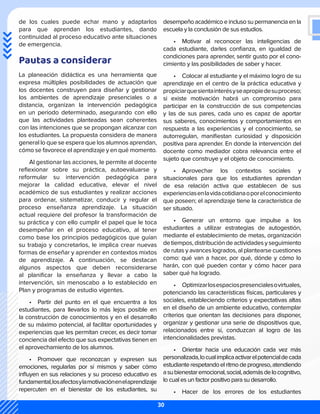 de los cuales puede echar mano y adaptarlos
para que aprendan los estudiantes, dando
continuidad al proceso educativo ante situaciones
de emergencia.
Pautas a considerar
La planeación didáctica es una herramienta que
expresa múltiples posibilidades de actuación que
los docentes construyen para diseñar y gestionar
los ambientes de aprendizaje presenciales o a
distancia, organizan la intervención pedagógica
en un periodo determinado, asegurando con ello
que las actividades planteadas sean coherentes
con las intenciones que se propongan alcanzar con
los estudiantes. La propuesta considera de manera
general lo que se espera que los alumnos aprendan,
cómo se favorece el aprendizaje y en qué momento.
Al gestionar las acciones, le permite al docente
reflexionar sobre su práctica, autoevaluarse y
reformular su intervención pedagógica para
mejorar la calidad educativa, elevar el nivel
académico de sus estudiantes y realizar acciones
para ordenar, sistematizar, conducir y regular el
proceso enseñanza aprendizaje. La situación
actual requiere del profesor la transformación de
su práctica y con ello cumplir el papel que le toca
desempeñar en el proceso educativo, al tener
como base los principios pedagógicos que guían
su trabajo y concretarlos, le implica crear nuevas
formas de enseñar y aprender en contextos mixtos
de aprendizaje. A continuación, se destacan
algunos aspectos que deben reconsiderarse
al planificar la enseñanza y llevar a cabo la
intervención, sin menoscabo a lo establecido en
Plan y programas de estudio vigentes.
•	 Partir del punto en el que encuentra a los
estudiantes, para llevarlos lo más lejos posible en
la construcción de conocimientos y en el desarrollo
de su máximo potencial, al facilitar oportunidades y
experiencias que les permitan crecer, es decir tomar
conciencia del efecto que sus expectativas tienen en
el aprovechamiento de los alumnos.
•	 Promover que reconozcan y expresen sus
emociones, regularlas por sí mismos y saber cómo
influyen en sus relaciones y su proceso educativo es
fundamental,losafectosylamotivaciónenelaprendizaje
repercuten en el bienestar de los estudiantes, su
desempeño académico e incluso su permanencia en la
escuela y la conclusión de sus estudios.
•	 Motivar al reconocer las inteligencias de
cada estudiante, darles confianza, en igualdad de
condiciones para aprender, sentir gusto por el cono-
cimiento y las posibilidades de saber y hacer.
•	 Colocar al estudiante y el máximo logro de su
aprendizaje en el centro de la práctica educativa y
propiciarquesientainterésyseapropiedesuproceso;
si existe motivación habrá un compromiso para
participar en la construcción de sus competencias
y las de sus pares, cada uno es capaz de aportar
sus saberes, conocimientos y comportamientos en
respuesta a las experiencias y el conocimiento, se
autorregulan, manifiestan curiosidad y disposición
positiva para aprender. En donde la intervención del
docente como mediador cobra relevancia entre el
sujeto que construye y el objeto de conocimiento.
•	 Aprovechar los contextos sociales y
situacionales para que los estudiantes aprendan
de esa relación activa que establecen de sus
experienciasenlavidacotidianaoporelconocimiento
que poseen; el aprendizaje tiene la característica de
ser situado.
•	 Generar un entorno que impulse a los
estudiantes a utilizar estrategias de autogestión,
mediante el establecimiento de metas, organización
detiempos,distribucióndeactividadesyseguimiento
de rutas y avances logrados, al plantearse cuestiones
como: qué van a hacer, por qué, dónde y cómo lo
harán, con qué pueden contar y cómo hacer para
saber qué ha logrado.
•	 Optimizarlosespaciospresencialesovirtuales,
potenciando las características físicas, particulares y
sociales, estableciendo criterios y expectativas altas
en el diseño de un ambiente educativo, contemplar
criterios que orientan las decisiones para disponer,
organizar y gestionar una serie de dispositivos que,
relacionados entre sí, conduzcan al logro de las
intencionalidades previstas.
•	 Orientar hacia una educación cada vez más
personalizada,locualimplicaactivarelpotencialdecada
estudianterespetandoelritmodeprogreso,atendiendo
asubienestaremocional,social,ademásdelocognitivo,
lo cual es un factor positivo para su desarrollo.
•	 Hacer de los errores de los estudiantes
30
 