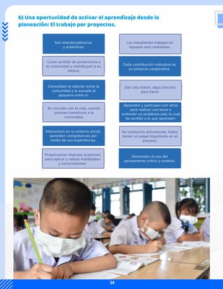 b) Una oportunidad de activar el aprendizaje desde la
planeación: El trabajo por proyectos.
Son interdisciplinarios
y auténticos.
Los estudiantes trabajan en
equipos para realizarlos.
Cada contribución individual es
un esfuerzo cooperativo.
Crean sentido de pertenencia a
la comunidad y contribuyen a su
mejora.
Consolidan la relación entre la
comunidad y la escuela al
apoyarse entre sí.
Dan una misión, algo concreto
para hacer.
Aprenden y participan con otros
para realizar una tarea o
enfrentar un problema real, lo cual
da sentido a lo que aprenden.
Se vinculan con la vida, cuando
proveen beneficios a la
comunidad.
Interactúan en su entorno social,
aprenden competencias por
medio de sus experiencias.
Se involucran activamente, todos
tienen un papel importante en el
proceso.
Demandan el uso del
pensamiento crítico y creativo.
Proporcionan diversas ocasiones
para aplicar y utilizar habilidades
y conocimientos.
34
 
