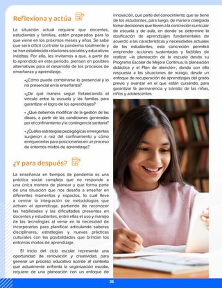 Reflexiona y actúa
La situación actual requiere que docentes,
estudiantes y familias, estén preparados para lo
que viene en los próximos meses y años. Se sabe
que será difícil controlar la pandemia totalmente y
se han establecido relaciones sociales y educativas
inéditas. Por ello, les invitamos a que, a partir de
lo aprendido en este periodo, piensen en posibles
alternativas para el desarrollo de los procesos de
enseñanza y aprendizaje.
•	
¿Cómo puede combinarse lo presencial y lo
no presencial en la enseñanza?
•	
¿De qué manera seguir fortaleciendo el
vínculo entre la escuela y las familias para
garantizar el logro de los aprendizajes?
•	¿Qué debemos modificar de la gestión de las
clases, a partir de las condiciones generadas
por el confinamiento y la contingencia sanitaria?
•	¿Cuálesestrategiaspedagógicasemergentes
surgieron a raíz del confinamiento y cómo
enriquecerlasparaposicionarlasenunproceso
de entornos mixtos de aprendizaje?
¿Y para después?
La enseñanza en tiempos de pandemia es una
práctica social compleja que no responde a
una única manera de planear y que forma parte
de una situación que nos desafía a enseñar en
diferentes momentos y espacios, lo cual lleva
a centrar la integración de metodologías que
activen el aprendizaje, partiendo de reconocer
las habilidades y las dificultades presentes en
docentes y estudiantes, entre ellas el uso y manejo
de las tecnologías al verse en la necesidad de
incorporarlas para planificar articulando saberes
disciplinares, estrategias y nuevas prácticas
culturales con las posibilidades que brindan los
entornos mixtos de aprendizaje.
El inicio del ciclo escolar representa una
oportunidad de renovación y creatividad, para
generar un proceso educativo acorde al contexto
que actualmente enfrenta la organización escolar,
requiere de una planeación con un enfoque de
innovación, que parte del conocimiento que se tiene
de los estudiantes, para luego, de manera colegiada
tomardecisionesquellevenalaconcrecióncurricular
de escuela y de aula, en donde se determine la
dosificación de aprendizajes fundamentales de
acuerdo a las características y necesidades actuales
de los estudiantes, esta concreción permitirá
emprender acciones sustentadas y factibles de
realizar –la planeación de la escuela desde su
Programa Escolar de Mejora Continua, la planeación
didáctica y el Plan de atención-, dando con ello
respuesta a las situaciones de rezago, desde un
enfoque de recuperación de aprendizajes del grado
previo y avanzar en el que están cursando, para
garantizar la permanencia y tránsito de las niñas,
niños y adolescentes.
36
 