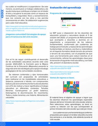 Evaluación del aprendizaje
Programa de reforzamiento.
La SEP puso a disposición de los docentes de
educación primaria y secundaria desde el 5 de
octubre del 2020, un programa de Reforzamiento
que acompaña a docentes y alumnos en el
seguimiento y comprensión de los saberes
fundamentales, conformado por cuadernos de
trabajo para el estudio y repaso de los aprendizajes
fundamentales en lectura, escritura y matemáticas
en el trayecto formativo desde tercero de primaria
a tercero de secundaria, con el propósito de que
sean una herramienta para reducir brechas en el
conocimiento, reforzar los aprendizajes clave para
la transición al siguiente nivel educativo y, con todo
ello, prevenir el abandono escolar.
https://aprendeencasa.sep.gob.mx/site/
subpublication2021?id=1658
https://aprendeencasa.sep.gob.mx/site/
subpublication2021?id=1603
Vamos de regreso a clases.
El material tiene el objetivo de apoyar a lograr que
los alumnos refuercen los aprendizajes esperados
básicos del tercer trimestre del ciclo escolar anterior.
Para seleccionar estos aprendizajes, se tomó en
cuenta su relación con los que corresponden al
primer trimestre del ciclo escolar que está por iniciar.
Loscuadernossonunaherramientaquecontienen
propuestas para apoyar en la labor educativa durante
tres semanas o, si se decide, más adelante durante el
ciclo escolar.
los cuales se modificaron o suspendieron. De esta
manera, se promueve un trabajo colaborativo y de
ayuda mutua que contribuya a romper con el miedo
al otro y recuperar la escuela como un espacio de
tranquilidad y seguridad, física y socioemocional,
que nos conecte con los otros y nos permita
reconocernos en ellos. Se elaboraron sugerencias
para cada nivel educativo.
https://www.gob.mx/mejoredu/es/articulos/sugerencias-
para-el-regreso-a-las-escuelas-en-educacion-basica-y-
media-superior?idiom=es
¡Hagamos comunidad! Estrategias de apoyo
para el transcurso del ciclo escolar.
Con el fin de seguir contribuyendo al desarrollo
de las actividades educativas durante este ciclo
escolar 2020-2021, la Comisión para la Mejora
Continua de la Educación (Mejoredu) presenta la
segunda serie de estrategias para apoyar el trabajo
pedagógico de las comunidades escolares.
Se retoman contenidos y ejes transversales
del currículo con propuestas de actividades
para realizarse en las modalidades educativas a
distancia, presencial o híbrida, con componentes
lúdicosydeacercamientoalentornodeestudiantes
con el fin de motivar y hacer significativo el trabajo
educativo en diferentes contextos: Tertulias
literarias; Construyamos un jardín botánico;
Detengamos la discriminación; En movimiento;
Todos y todas tenemos una historia; Alimentación
saludable.
https://www.mejoredu.gob.mx/hagamos-comunidad-
transcurso
38
 