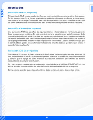 Resultados
Puntuación BAJA - (0 a 17 puntos)
Si ha puntuado BAJO en esta prueba, significa que no presenta síntomas característicos de ansiedad.
Tal vez su preocupación se deba a un estado de nerviosismo temporal, por lo que se recomienda:
realizar técnicas de relajación como los ejercicios de respiración consciente contenidos en las Guía
de apoyo en habilidades socioemocionales para la vida, dedicada a personal directivo y docente.
Puntuación NORMAL- (18 a 24 puntos)
Una puntuación NORMAL es reflejo de algunos síntomas relacionados con nerviosismo, pero sin
llegar a presentar un problema. En este caso, lo importante es detectar en qué afirmaciones de la
prueba ha puntuado más alto y, a partir de ahí, trabajar para eliminar uno a uno los síntomas además
de realizar actividades tales como armar rompecabezas, tomar un baño relajante, escuchar música o
ver su programa favorito, así como realizar respiraciones conscientes. Cuidar la alimentación, ya que
la comida alta en grasa o azúcar alteran el metabolismo, evitar las bebidas que contengan cafeína y
cuidar la higiene del sueño.
Puntuación ALTA- (25 a 40 puntos)
Si su puntuación ha sido ALTA en esta prueba significa que presenta niveles altos de ansiedad. Lo
más recomendable es iniciar un proceso terapéutico en el cual pueda recibir un acompañamiento
y plantear qué le aqueja, así como fortalecer sus recursos personales para afrontar de manera
adecuada ésta o cualquier otra situación.
En caso de que considere que necesita apoyo inmediato llame al teléfono 800-290-00-24 o en
el chat en línea: dinámicamente.mx de la Secretaría de Salud del Estado de Guanajuato.
Es importante recordar que esta evaluación no debe ser tomada como diagnóstico oficial.
42
 