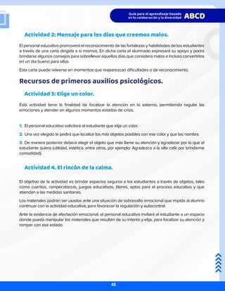 Actividad 2: Mensaje para los días que creemos malos.
El personal educativo promoverá el reconocimiento de las fortalezas y habilidades de los estudiantes
a través de una carta dirigida a sí mismos. En dicha carta el alumnado expresará su apoyo y podrá
brindarse algunos consejos para sobrellevar aquellos días que considera malos e incluso convertirlos
en un día bueno para ellos
Esta carta puede releerse en momentos que reaparezcan dificultades o de reconocimiento.
Recursos de primeros auxilios psicológicos.
Actividad 3: Elige un color.
Está actividad tiene la finalidad de focalizar la atención en lo externo, permitiendo regular las
emociones y atender en algunos momentos estados de crisis.
Actividad 4. El rincón de la calma.
El objetivo de la actividad es brindar espacios seguros a los estudiantes a través de objetos, tales
como cuentos, rompecabezas, juegos educativos, títeres, aptos para el proceso educativo y que
atiendan a las medidas sanitarias.
Los materiales podrán ser usados ante una situación de sobresalto emocional que impida al alumno
continuar con la actividad educativa, para favorecer la regulación y autocontrol.
Ante la evidencia de afectación emocional, el personal educativo invitará al estudiante a un espacio
donde pueda manipular los materiales que resulten de su interés y elija, para focalizar su atención y
romper con ese estado.
1.	 El personal educativo solicitará al estudiante que elija un color.
2.	Una vez elegido le pedirá que localice los más objetos posibles con ese color y que los nombre.
3.	De manera posterior deberá elegir el objeto que más llame su atención y agradecer por lo que el
estudiante quiera (utilidad, estética, entre otros, por ejemplo: Agradezco a la silla café por brindarme
comodidad).
45
 