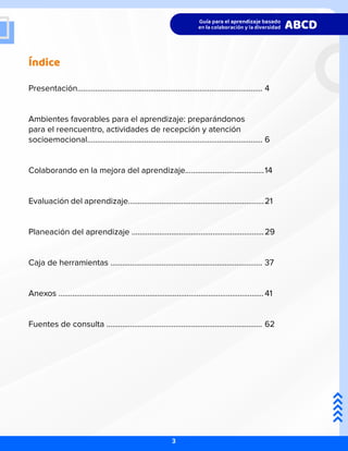 Índice
Presentación..............................................................................................
Ambientes favorables para el aprendizaje: preparándonos
para el reencuentro, actividades de recepción y atención
socioemocional.........................................................................................
Colaborando en la mejora del aprendizaje........................................
Evaluación del aprendizaje.....................................................................
Planeación del aprendizaje ...................................................................
Caja de herramientas .............................................................................
Anexos ........................................................................................................
Fuentes de consulta ...............................................................................
4
6
14
21
29
37
41
62
3
 