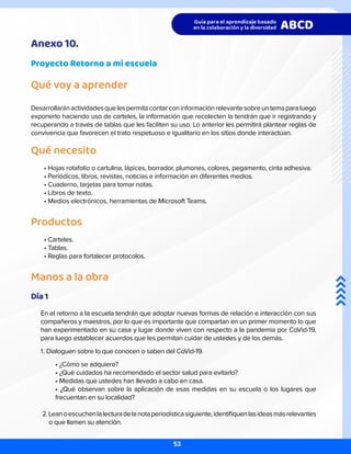 Anexo 10.
Proyecto Retorno a mi escuela
Qué voy a aprender
Desarrollaránactividadesquelespermitacontarconinformaciónrelevantesobreuntemaparaluego
exponerlo haciendo uso de carteles, la información que recolecten la tendrán que ir registrando y
recuperando a través de tablas que les faciliten su uso. Lo anterior les permitirá plantear reglas de
convivencia que favorecen el trato respetuoso e igualitario en los sitios donde interactúan.
Qué necesito
• Hojas rotafolio o cartulina, lápices, borrador, plumones, colores, pegamento, cinta adhesiva.
• Periódicos, libros, revistas, noticias e información en diferentes medios.
• Cuaderno, tarjetas para tomar notas.
• Libros de texto.
• Medios electrónicos, herramientas de Microsoft Teams.
Productos
• Carteles.
• Tablas.
• Reglas para fortalecer protocolos.
Manos a la obra
Día 1
En el retorno a la escuela tendrán que adoptar nuevas formas de relación e interacción con sus
compañeros y maestros, por lo que es importante que compartan en un primer momento lo que
han experimentado en su casa y lugar donde viven con respecto a la pandemia por CoVid-19,
para luego establecer acuerdos que les permitan cuidar de ustedes y de los demás.
1. Dialoguen sobre lo que conocen o saben del CoVid-19.
• ¿Cómo se adquiere?
• ¿Qué cuidados ha recomendado el sector salud para evitarlo?
• Medidas que ustedes han llevado a cabo en casa.
• ¿Qué observan sobre la aplicación de esas medidas en su escuela o los lugares que
frecuentan en su localidad?
2.Leanoescuchenlalecturadelanotaperiodísticasiguiente,identifiquenlasideasmásrelevantes
o que llamen su atención.
53
 