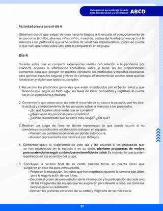 Actividad previa para el día 4
Observen desde que salgas de casa hasta la llegada a la escuela el comportamiento de
las personas (adultos, jóvenes, niñas, niños, maestros, padres de familia) con respecto a la
atención a los protocolos que la Secretaría de salud han implementado, tomen en cuenta
lo que han aprendido sobre ello, esto lo compartirán en el grupo.
Día 4
Durante estos días el compartir experiencias vividas con relación a la pandemia por
CoVid-19, además la información consultada sobre el tema, les ha proporcionado
elementos para que pongan en práctica constante los protocolos y medidas necesarias
para generar espacios seguros y libres de contagio, es momento de aportar ideas que los
fortalezcan y vigilar que todos los cumplan.
1. Recuerden los protocolos generales que están establecidos por el Sector salud y que
tenemos que seguir en todo lugar, en lluvia de ideas compartan y registren, lo puede
hacer un compañero o maestro.
2. Comenten lo que observaron durante el recorrido de su casa a la escuela, qué les dice 	
la actitud y comportamiento de las personas sobre la atención a los protocolos.
	 • ¿En qué lugares observaste que se cumplen?
	 • ¿Qué hacen las personas para cumplirlos?
	 • ¿Dónde identificaste que se corre más riesgo?, ¿por qué?
3. Realicen un juego de roles en donde representen lo que puede ocurrir si no
atendemos los protocolos establecidos, trabajen en equipos.
	 • Piensen en posibles escenarios en donde esto ocurre.
	 • Pueden representarlo con mímica o con diálogos.
4. Comenten sobre la experiencia de este día y de acuerdo a los protocolos que
se han establecido en la escuela y en su salón, planteen propuestas de mejora
para su atención y seguir cuidándose en beneficio de todos. Es importante que queden
registrados en los acuerdos del grupo.
5. Concluyan la versión final de su cartel, pueden tomar en cuenta ideas que
surgieron en este día para enriquecerlo.
	 • Preparen la exposición, las notas que han registrado durante la semana son útiles
	 para la organización de sus ideas.
	 • Decidan el orden de presentación de la información y la participación de cada uno
	 de los integrantes del equipo que les asignaron para llevarla a cabo, así como los
tiempos para su realización.
	 • Revisen las primeras versiones de su cartel y mejorarlo de ser necesario.
57
 