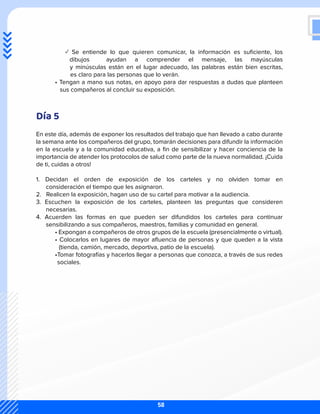 ✓ Se entiende lo que quieren comunicar, la información es suficiente, los
dibujos ayudan a comprender el mensaje, las mayúsculas
y minúsculas están en el lugar adecuado, las palabras están bien escritas,
es claro para las personas que lo verán.
	 • Tengan a mano sus notas, en apoyo para dar respuestas a dudas que planteen
	 sus compañeros al concluir su exposición.
Día 5
En este día, además de exponer los resultados del trabajo que han llevado a cabo durante
la semana ante los compañeros del grupo, tomarán decisiones para difundir la información
en la escuela y a la comunidad educativa, a fin de sensibilizar y hacer conciencia de la
importancia de atender los protocolos de salud como parte de la nueva normalidad. ¡Cuida
de ti, cuidas a otros!
1. Decidan el orden de exposición de los carteles y no olviden tomar en
consideración el tiempo que les asignaron.
2. Realicen la exposición, hagan uso de su cartel para motivar a la audiencia.
3. Escuchen la exposición de los carteles, planteen las preguntas que consideren
necesarias.
4. Acuerden las formas en que pueden ser difundidos los carteles para continuar
sensibilizando a sus compañeros, maestros, familias y comunidad en general.
	 • Expongan a compañeros de otros grupos de la escuela (presencialmente o virtual).
	 • Colocarlos en lugares de mayor afluencia de personas y que queden a la vista
(tienda, camión, mercado, deportiva, patio de la escuela).
	 •Tomar fotografías y hacerlos llegar a personas que conozca, a través de sus redes
sociales.
58
 