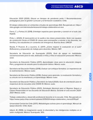 Educación 2020 (2020). Educar en tiempos de pandemia parte 1: Recomendaciones
pedagógicas para la gestión curricular y la formación ciudadana. Chile.
El trabajo colaborativo en ambientes virtuales de aprendizaje AVA. Recuperado en: https://
sites.google.com/site/estudiantesava/el-trabajo-colaborativo-en-ava
Fierro, C. y Fortoul, B. (2018). Entretejer espacios para aprender y convivir en el aula. (ed.
Digital).
Pinto, L. (2020). El reencuentro en la vuelta a las clases presenciales. Serie: Los equipos
de conducción frente al COVID-19: claves para acompañar y orientar a los docentes, las
familias y los estudiantes en contextos de emergencia. Buenos Aires: UNICEF.
Ravela, P. Picaroni, B. y Laureiro, G. (2017). ¿Cómo mejorar la evaluación en el aula?
Reflexiones y propuestas de trabajo para docentes. México: SEP.
Secretaría de Educación de Guanajuato (2020). Guía de apoyo en habilidades
socioemocionales para la vida, dedicado a niñas y niños en educación preescolar. México:
autor.
Secretaría de Educación Pública (2017). Aprendizajes clave para la educación integral.
Plan y programas de estudio para la educación básica. México: autor.
Secretaría de Educación Pública (2018). Evaluar con enfoque formativo. La importancia de
la realimentación. México: autor.
Secretaría de Educación Pública (2018). Evaluar para aprender. La evaluación formativa y
su vínculo con la enseñanza y el aprendizaje. México: autor.
Secretaría de Educación Pública y Secretaría de Salud (2020). Guía de orientación para la
reapertura de las escuelas ante COVID-19. México: autor.
Secretaría de Educación Pública (2021). Estrategia Nacional para el Regreso Seguro a
Clases Presenciales en las Escuelas de Educación Básica. Durante el ciclo escolar 2020-
2021. México: autor.
Trabajo colaborativo y desarrollo profesional docente en la escuela. Chile. Recuperado en
https://www.cpeip.cl/wp-content/uploads/2019/03/trabajo-colaborativo_marzo2019.pdf
Universidad Central de Chile (2017). Metodologías activas para el aprendizaje. Manual de
apoyo docente. Chile: Autor.
Uttech, M. (1999). La imaginación social, la diversidad y las inteligencias múltiples en el
salón multigrado. México: Guanajuato. SEG.
63
 