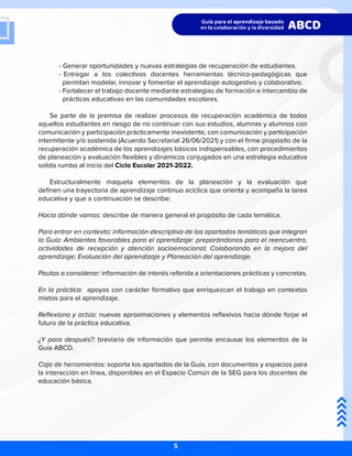- Generar oportunidades y nuevas estrategias de recuperación de estudiantes.
	 - Entregar a los colectivos docentes herramientas técnico-pedagógicas que
	 permitan modelar, innovar y fomentar el aprendizaje autogestivo y colaborativo.
	 - Fortalecer el trabajo docente mediante estrategias de formación e intercambio de
	 prácticas educativas en las comunidades escolares.
Se parte de la premisa de realizar procesos de recuperación académica de todos
aquellos estudiantes en riesgo de no continuar con sus estudios, alumnas y alumnos con
comunicación y participación prácticamente inexistente, con comunicación y participación
intermitente y/o sostenida (Acuerdo Secretarial 26/06/2021) y con el firme propósito de la
recuperación académica de los aprendizajes básicos indispensables, con procedimientos
de planeación y evaluación flexibles y dinámicos conjugados en una estrategia educativa
solida rumbo al inicio del Ciclo Escolar 2021-2022.
Estructuralmente maqueta elementos de la planeación y la evaluación que
definen una trayectoria de aprendizaje continuo acíclica que orienta y acompaña la tarea
educativa y que a continuación se describe:
Hacia dónde vamos: describe de manera general el propósito de cada temática.
Para entrar en contexto: información descriptiva de los apartados temáticos que integran
la Guía: Ambientes favorables para el aprendizaje: preparándonos para el reencuentro,
actividades de recepción y atención socioemocional; Colaborando en la mejora del
aprendizaje; Evaluación del aprendizaje y Planeación del aprendizaje.
Pautas a considerar: información de interés referida a orientaciones prácticas y concretas.
En la práctica: apoyos con carácter formativo que enriquezcan el trabajo en contextos
mixtos para el aprendizaje.
Reflexiona y actúa: nuevas aproximaciones y elementos reflexivos hacia dónde forjar el
futuro de la práctica educativa.
¿Y para después?: breviario de información que permite encausar los elementos de la
Guía ABCD.
Caja de herramientas: soporta los apartados de la Guía, con documentos y espacios para
la interacción en línea, disponibles en el Espacio Común de la SEG para los docentes de
educación básica.
5
 