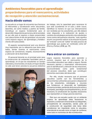 Ambientes favorables para el aprendizaje:
preparándonos para el reencuentro, actividades
de recepción y atención socioemocional.
Hacia dónde vamos
Para entrar en contexto
La escuela es un lugar de encuentro que favorece
el intercambio y socialización entre educandos,
docentes, así como madres y padres de familia.
Constituye un espacio fundamental para el
desarrollo integral de las personas y de la sociedad,
es por ello que el regreso a clases presenciales
nos coloca frente al reto de garantizar a la escuela
como espacio seguro, de aprendizaje y fortaleci-
miento del autocuidado.
El aspecto socioemocional será una directriz
muy importante, por la relevancia que tiene para
todos, donde vivamos el reencuentro como
espacio de convivencia, respeto, reconocimiento
y valoración de la diversidad.
El personal docente es el principal actor para
la construcción de ambientes favorables para el
aprendizaje, en el que los estudiantes se sientan
valorados y reconocidos; sin duda, el mayor desafío
no sólo será tener prevista la secuencia didáctica
de trabajo, sino la capacidad para reconocer lo
que está sucediendo en el aula y darle cauce,
identificar la manera en que sus intervenciones
son recibidas por los estudiantes, por ello deberá
estar dispuesto a la realización de ajustes o
cambios de estrategias poniendo a los estudiantes
como centro del quehacer docente, “esto significa
asumir una premisa radical: es la emoción la puerta
de “entrada” como de “salida” de todo proceso de
aprendizaje que pueda ser nombrado como tal”
(Fierro y Fortoul, 2018, pp. 77).
Lograr espacios favorables para aprender y
convivir, requiere que el reencuentro de la
comunidad educativa sea cálido y seguro. Siendo
necesario planear y sistematizar intervenciones
para la identificación y atención de las emociones,
reconociéndolas como parte fundamental
del proceso educativo, dado que constituyen
elementos esenciales del desarrollo.
Por ello, resulta necesario que el personal
educativo cuente con las herramientas y
conocimientos suficientes para poner a disposición
de los estudiantes, estrategias y recursos
que fortalezcan el desarrollo de habilidades
socioemocionales, partiendo de la escucha activa y
la empatía, para llegar al acompañamiento y, de ser
necesaria, la canalización de aquellas situaciones
que representen un riesgo para los alumnos.
Para que una escuela cuente con un ambiente
propicio de aprendizaje debe favorecerse la
expresión y contención emocional de sus integrantes,
principalmente de estudiantes, siendo parte de
la construcción de seguridad; esta tarea debe
considerarse tan importante como la educativa,
entendiendo la escuela como un lugar de confianza,
sobre todo en momentos de alta incertidumbre.
6
 