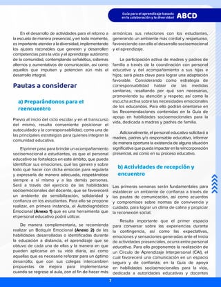 En el desarrollo de actividades para el retorno a
la escuela de manera presencial, y en todo momento,
es importante atender a la diversidad, implementando
los ajustes razonables que generen y desarrollen
competencias para la vida y el aprendizaje autónomo
de la comunidad, contemplando señalética, sistemas
alternos y aumentativos de comunicación, así como
aquellos que impulsen y potencien aún más el
desarrollo integral.
Pautas a considerar
a) Preparándonos para el
reencuentro
Previo al inicio del ciclo escolar y en el transcurso
del mismo, resulta conveniente posicionar el
autocuidado y la corresponsabilidad, como una de
las principales estrategias para quienes integran la
comunidad educativa.
Elprimerpasoparabrindarunacompañamiento
socioemocional a estudiantes, es que el personal
educativo se fortalezca en este ámbito, que pueda
identificar sus emociones, qué las genera y sobre
todo qué hacer con dicha emoción para regularla
y expresarla de manera adecuada, respetándose
siempre a sí mismo y a las demás personas.
Será a través del ejercicio de las habilidades
socioemocionales del docente, que se favorecerá
un ambiente de sensibilización, solidaridad y
confianza en los estudiantes. Para ello se propone
realizar, en primera instancia, el Autodiagnóstico
Emocional (Anexo 1) que es una herramienta que
el personal educativo podrá utilizar.
De manera complementaria, se recomienda
realizar un Botiquín Emocional (Anexo 2) de las
habilidades desarrolladas o identificadas durante
la educación a distancia, el aprendizaje que se
obtuvo de cada una de ellas y la manera en que
pueden aplicarse en su vida diaria, así como
aquellas que es necesario reforzar para un óptimo
desarrollo; que con sus colegas intercambien
propuestas de mejora para implementarse
cuando se regrese al aula, con el fin de hacer más
armónicas sus relaciones con los estudiantes,
generando un ambiente más cordial y respetuoso,
favoreciendo con ello el desarrollo socioemocional
y el aprendizaje.
La participación activa de madres y padres de
familia a través de la coordinación con personal
educativo y del acompañamiento a sus hijas e
hijos, será pieza clave para lograr una adaptación
favorable. Considerando como estrategia de
corresponsabilidad hablar de las medidas
sanitarias, resaltando por qué son necesarias,
promoviendo su atención y respeto; así como la
escucha activa sobre las necesidades emocionales
de los educandos. Para ello podrán orientarse en
las Recomendaciones contenidas en la Guía de
apoyo en habilidades socioemocionales para la
vida, dedicada a madres y padres de familia.
Adicionalmente, el personal educativo solicitará a
madres, padres y/o responsable educativo, informar
de manera oportuna la existencia de alguna situación
significativaquepuedaimpactarenlareincorporación
presencial, así como en su proceso educativo.
b) Actividades de recepción y
encuentro
Las primeras semanas serán fundamentales para
establecer un ambiente de confianza a través de
las pautas de comunicación, así como acuerdos
y compromisos sobre normas de convivencia y
cuidado, para lograr un clima de calma y propiciar
la reconexión social.
Resulta importante que el primer espacio
para conversar sobre las experiencias durante
la contingencia, así como las expectativas,
emociones y sensaciones generadas ante el inicio
de actividades presenciales, ocurra entre personal
educativo. Para ello proponemos la realización de
un Círculo de Aprendizaje Interpersonal (CAI), el
cual favorecerá una comunicación en un espacio
seguro y de confianza; en la Guía de apoyo
en habilidades socioemocionales para la vida,
dedicada a autoridades educativas y docentes
7
 