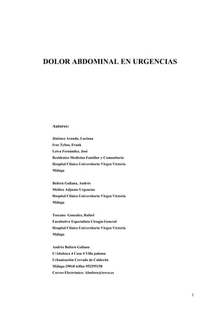 1
DOLOR ABDOMINAL EN URGENCIAS
Autores:
Jiménez Aranda, Luciana
Ivos Tybos, Frank
Leiva Fernández, José
Residentes Medicina Familiar y Comunitaria
Hospital Clínico Universitario Virgen Victoria
Málaga
Buforn Galiana, Andrés
Médico Adjunto Urgencias
Hospital Clínico Universitario Virgen Victoria
Málaga
Toscano Gonzalez, Rafael
Facultativo Especialista Cirugía General
Hospital Clínico Universitario Virgen Victoria
Málaga
Andrés Buforn Galiana
C/Altabaca 4 Casa 4 Villa paloma
Urbanización Cerrado de Calderón
Málaga-29018 telfno 952295158
Correo Electrónico: Abuforn@terra.es
 