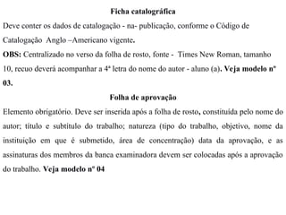 Ficha catalográfica
Deve conter os dados de catalogação - na- publicação, conforme o Código de
Catalogação Anglo –Americano vigente.
OBS: Centralizado no verso da folha de rosto, fonte - Times New Roman, tamanho
10, recuo deverá acompanhar a 4ª letra do nome do autor - aluno (a). Veja modelo nº
03.
Folha de aprovação
Elemento obrigatório. Deve ser inserida após a folha de rosto, constituída pelo nome do
autor; título e subtítulo do trabalho; natureza (tipo do trabalho, objetivo, nome da
instituição em que é submetido, área de concentração) data da aprovação, e as
assinaturas dos membros da banca examinadora devem ser colocadas após a aprovação
do trabalho. Veja modelo nº 04
 