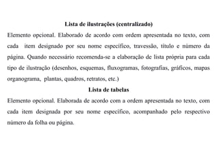 Lista de ilustrações (centralizado)
Elemento opcional. Elaborado de acordo com ordem apresentada no texto, com
cada item designado por seu nome específico, travessão, título e número da
página. Quando necessário recomenda-se a elaboração de lista própria para cada
tipo de ilustração (desenhos, esquemas, fluxogramas, fotografias, gráficos, mapas
organograma, plantas, quadros, retratos, etc.)
Lista de tabelas
Elemento opcional. Elaborada de acordo com a ordem apresentada no texto, com
cada item designada por seu nome específico, acompanhado pelo respectivo
número da folha ou página.
 