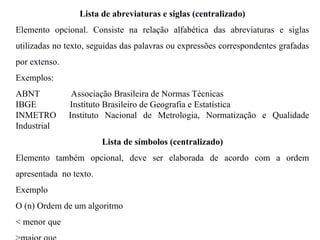 Lista de abreviaturas e siglas (centralizado)
Elemento opcional. Consiste na relação alfabética das abreviaturas e siglas
utilizadas no texto, seguidas das palavras ou expressões correspondentes grafadas
por extenso.
Exemplos:
ABNT Associação Brasileira de Normas Técnicas
IBGE Instituto Brasileiro de Geografia e Estatística
INMETRO Instituto Nacional de Metrologia, Normatização e Qualidade
Industrial
Lista de símbolos (centralizado)
Elemento também opcional, deve ser elaborada de acordo com a ordem
apresentada no texto.
Exemplo
O (n) Ordem de um algoritmo
< menor que
 
