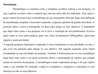 Metodologia
Metodologia é a maneira como o estudante escolheu realizar a sua pesquisa, ou
seja, explicar ao leitor como o material que está nas mãos dele foi elaborado. Veja agora o
passo a passo de como fazer a metodologia da sua monografia. Para que fique uma definição
de metodologia completa é necessário responder a algumas questões de grande relevância. A
primeira delas é como a monografia vai fazer para atingir os seus objetivos. É importante
que fique claro como a sua pesquisa vai te levar a resolução da sua problemática. Escreva
quais serão as suas ações práticas para isso, fazer levantamento bibliográfico, entrevistar
alguém e assim por diante.
A segunda pergunta importante a responder é como começaram as suas atividades, ou seja, o
que você fez primeiro para chegar ao seu objetivo. Em seguida responda como foram
coordenadas as suas atividades de pesquisa. Também é interessante que na sua metodologia
fique bem claro como e em quais momentos houve a participação de sujeitos que estejam
dentro no universo da pesquisa. A metodologia é muito importante porque é ela que explica
como o seu trabalho foi realizado e ajuda os avaliadores e chegarem a conclusão se você
alcançou ou não os seus objetivos.
 