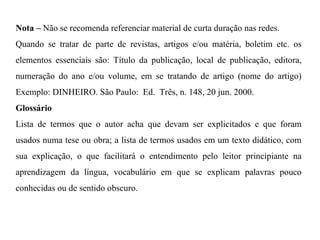 Nota – Não se recomenda referenciar material de curta duração nas redes.
Quando se tratar de parte de revistas, artigos e/ou matéria, boletim etc. os
elementos essenciais são: Título da publicação, local de publicação, editora,
numeração do ano e/ou volume, em se tratando de artigo (nome do artigo)
Exemplo: DINHEIRO. São Paulo: Ed. Três, n. 148, 20 jun. 2000.
Glossário
Lista de termos que o autor acha que devam ser explicitados e que foram
usados numa tese ou obra; a lista de termos usados em um texto didático, com
sua explicação, o que facilitará o entendimento pelo leitor principiante na
aprendizagem da língua, vocabulário em que se explicam palavras pouco
conhecidas ou de sentido obscuro.
 