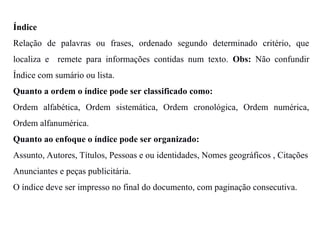 Índice
Relação de palavras ou frases, ordenado segundo determinado critério, que
localiza e remete para informações contidas num texto. Obs: Não confundir
Índice com sumário ou lista.
Quanto a ordem o índice pode ser classificado como:
Ordem alfabética, Ordem sistemática, Ordem cronológica, Ordem numérica,
Ordem alfanumérica.
Quanto ao enfoque o índice pode ser organizado:
Assunto, Autores, Títulos, Pessoas e ou identidades, Nomes geográficos , Citações
Anunciantes e peças publicitária.
O índice deve ser impresso no final do documento, com paginação consecutiva.
 