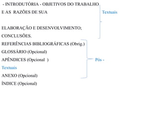 - INTRODUTÓRIA - OBJETIVOS DO TRABALHO
E AS RAZÕES DE SUA Textuais
ELABORAÇÃO E DESENVOLVIMENTO;
CONCLUSÕES.
REFERÊNCIAS BIBLIOGRÁFICAS (Obrig.)
GLOSSÁRIO (Opcional)
APÊNDICES (Opcional ) Pós -
Textuais
ANEXO (Opcional)
ÍNDICE (Opcional)
 