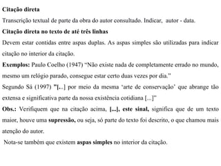 Citação direta
Transcrição textual de parte da obra do autor consultado. Indicar, autor - data.
Citação direta no texto de até três linhas
Devem estar contidas entre aspas duplas. As aspas simples são utilizadas para indicar
citação no interior da citação.
Exemplos: Paulo Coelho (1947) “Não existe nada de completamente errado no mundo,
mesmo um relógio parado, consegue estar certo duas vezes por dia.”
Segundo Sá (1997) ”[...] por meio da mesma ‘arte de conservação’ que abrange tão
extensa e significativa parte da nossa existência cotidiana [...]”
Obs.: Verifiquem que na citação acima, [...], este sinal, significa que de um texto
maior, houve uma supressão, ou seja, só parte do texto foi descrito, o que chamou mais
atenção do autor.
Nota-se também que existem aspas simples no interior da citação.
 