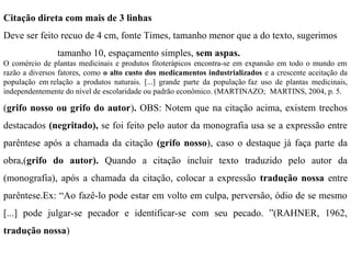 Citação direta com mais de 3 linhas
Deve ser feito recuo de 4 cm, fonte Times, tamanho menor que a do texto, sugerimos
tamanho 10, espaçamento simples, sem aspas.
O comércio de plantas medicinais e produtos fitoterápicos encontra-se em expansão em todo o mundo em
razão a diversos fatores, como o alto custo dos medicamentos industrializados e a crescente aceitação da
população em relação a produtos naturais. [...] grande parte da população faz uso de plantas medicinais,
independentemente do nível de escolaridade ou padrão econômico. (MARTINAZO; MARTINS, 2004, p. 5.
(grifo nosso ou grifo do autor). OBS: Notem que na citação acima, existem trechos
destacados (negritado), se foi feito pelo autor da monografia usa se a expressão entre
parêntese após a chamada da citação (grifo nosso), caso o destaque já faça parte da
obra,(grifo do autor). Quando a citação incluir texto traduzido pelo autor da
(monografia), após a chamada da citação, colocar a expressão tradução nossa entre
parêntese.Ex: “Ao fazê-lo pode estar em volto em culpa, perversão, ódio de se mesmo
[...] pode julgar-se pecador e identificar-se com seu pecado. ”(RAHNER, 1962,
tradução nossa)
 