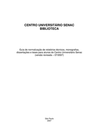 CENTRO UNIVERSITÁRIO SENAC
               BIBLIOTECA




   Guia de normalização de relatórios técnicos, monografias,
dissertações e teses para alunos do Centro Universitário Senac
                  (versão revisada – 07/2007)




                          São Paulo
                            2007
 
