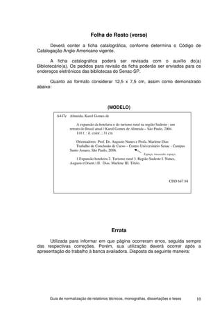 Folha de Rosto (verso)
      Deverá conter a ficha catalográfica, conforme determina o Código de
Catalogação Anglo-Americano vigente.

       A ficha catalográfica poderá ser revisada com o auxílio do(a)
Bibliotecário(a). Os pedidos para revisão da ficha poderão ser enviados para os
endereços eletrônicos das bibliotecas do Senac-SP.

      Quanto ao formato considerar 12,5 x 7,5 cm, assim como demonstrado
abaixo:



                                          (MODELO)
         A447e Almeida, Karol Gomes de

                      A expansão da hotelaria e do turismo rural na região Sudeste : um
                 retrato do Brasil atual / Karol Gomes de Almeida – São Paulo, 2004.
                      110 f. : il. color. ; 31 cm

                     Orientadores: Prof. Dr. Augusto Nunes e Profa. Marlene Dias
                     Trabalho de Conclusão de Curso – Centro Universitário Senac - Campus
                 Santo Amaro, São Paulo, 2006.
                                                                  Espaço, travessão, espaço.
                    1.Expansão hoteleira 2. Turismo rural 3. Região Sudeste I. Nunes,
                 Augusto (Orient.) II. Dias, Marlene III. Título.



                                                                                      CDD 647.94




                                            Errata
      Utilizada para informar em que página ocorreram erros, seguida sempre
das respectivas correções. Porém, sua utilização deverá ocorrer após a
apresentação do trabalho à banca avaliadora. Disposta da seguinte maneira:




      Guia de normalização de relatórios técnicos, monografias, dissertações e teses               10
 