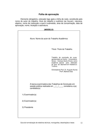 Folha de aprovação

       Elemento obrigatório, colocado logo após a folha de rosto, constituído pelo
nome do autor do trabalho, título do trabalho e subtítulo (se houver), natureza,
objetivo, nome da instituição a qual é submetido, área de concentração, data de
aprovação, nome, titulação e assinatura.

                                        (MODELO)



                   Aluno: Nome do autor do Trabalho Acadêmico




                                                   Título: Título do Trabalho.



                                                   Trabalho de conclusão de curso
                                                   apresentado ao Centro Universitário
                                                   Senac – Campus Santo Amaro, como
                                                   exigência parcial para obtenção
                                                   do grau de Bacharel em Hotelaria e
                                                   Turismo.

                                                   Orientadores Prof. Dr. Augusto Nunes
                                                              Profª. Marlene Dias




                   A banca examinadora dos Trabalhos de Conclusão em
                   sessão pública realizada em __/__/____, considerou o(a)
                   candidato(a):


        1) Examinador(a)


        2) Examinador(a)


        3) Presidente




      Guia de normalização de relatórios técnicos, monografias, dissertações e teses      12
 