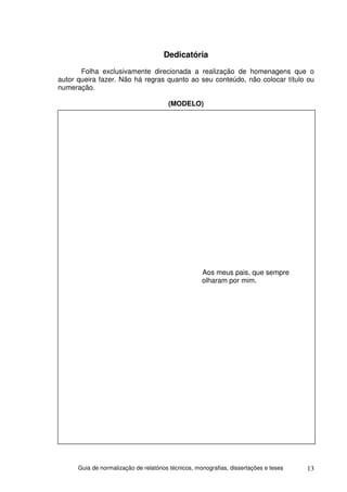 Dedicatória
       Folha exclusivamente direcionada a realização de homenagens que o
autor queira fazer. Não há regras quanto ao seu conteúdo, não colocar título ou
numeração.

                                        (MODELO)




                                                     Aos meus pais, que sempre
                                                     olharam por mim.




      Guia de normalização de relatórios técnicos, monografias, dissertações e teses   13
 