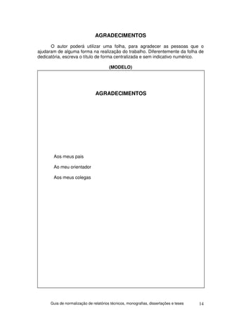 AGRADECIMENTOS
      O autor poderá utilizar uma folha, para agradecer as pessoas que o
ajudaram de alguma forma na realização do trabalho. Diferentemente da folha de
dedicatória, escreva o título de forma centralizada e sem indicativo numérico.

                                        (MODELO)




                                AGRADECIMENTOS




       Aos meus pais

       Ao meu orientador

       Aos meus colegas




      Guia de normalização de relatórios técnicos, monografias, dissertações e teses   14
 